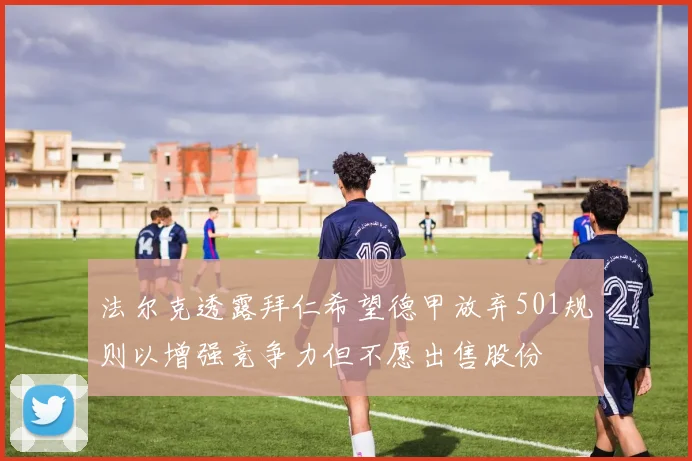 法尔克透露拜仁希望德甲放弃501规则以增强竞争力但不愿出售股份