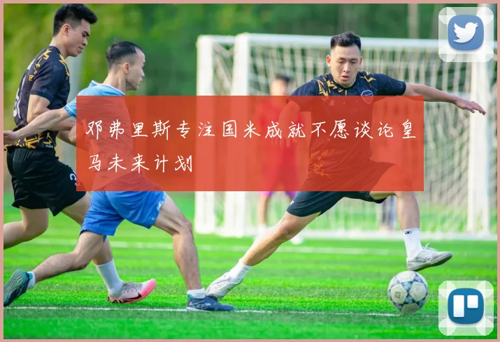 邓弗里斯专注国米成就不愿谈论皇马未来计划