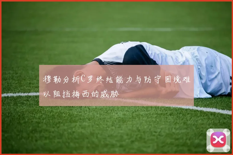 穆勒分析C罗终结能力与防守困境难以阻挡梅西的威胁