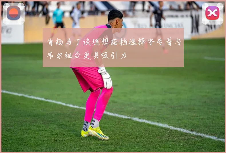 肯扬马丁谈理想搭档选择字母哥与韦尔组合更具吸引力