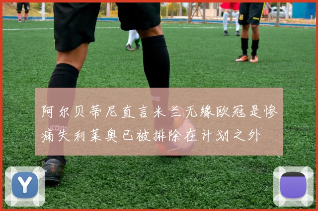 阿尔贝蒂尼直言米兰无缘欧冠是惨痛失利莱奥已被排除在计划之外