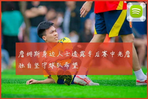 詹姆斯身边人士透露季后赛中老詹独自坚守球队希望