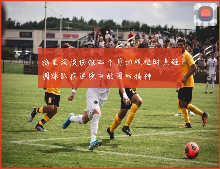 梅里诺谈伤缺四个月的艰难时光强调球队在逆境中的团结精神