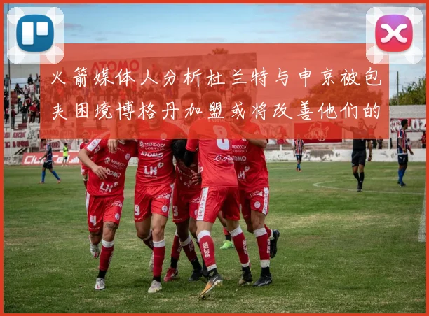 火箭媒体人分析杜兰特与申京被包夹困境博格丹加盟或将改善他们的进攻空间