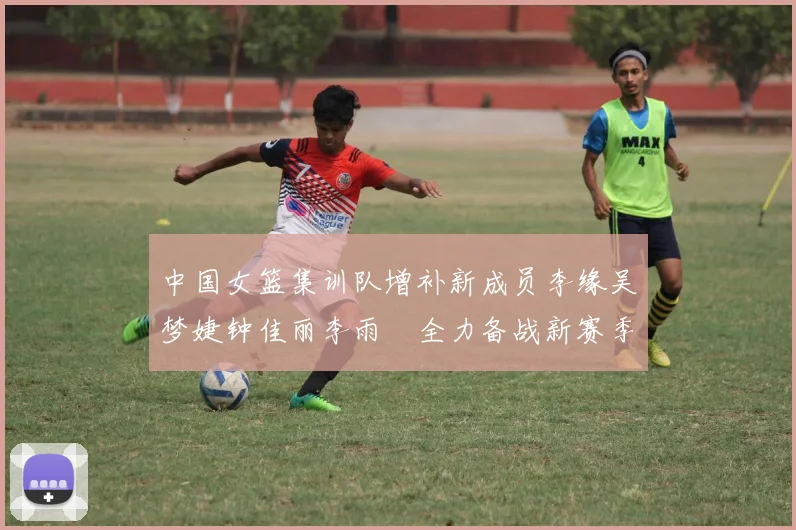 中国女篮集训队增补新成员李缘吴梦婕钟佳丽李雨汧全力备战新赛季