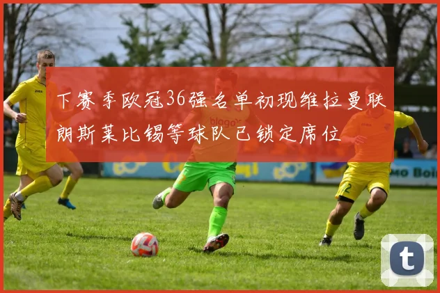 下赛季欧冠36强名单初现维拉曼联朗斯莱比锡等球队已锁定席位