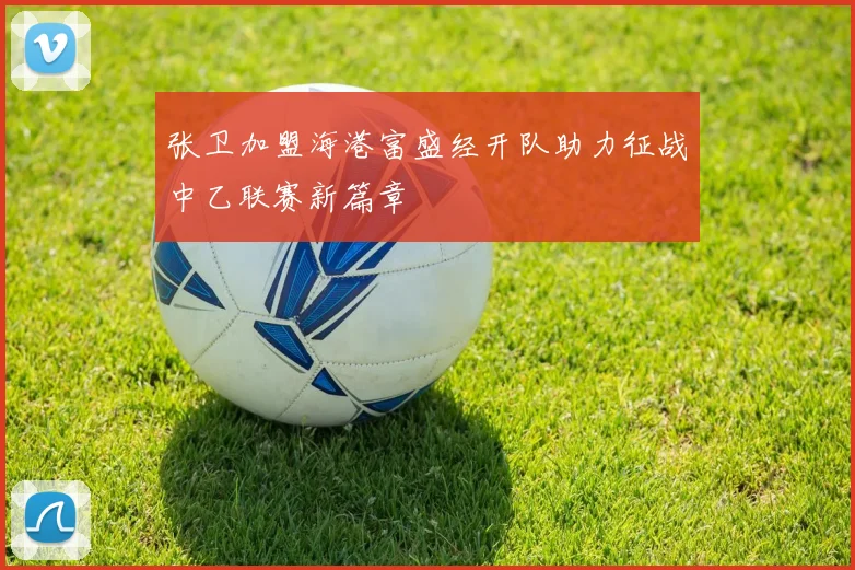 张卫加盟海港富盛经开队助力征战中乙联赛新篇章