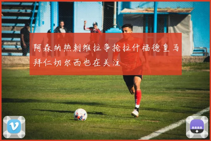 阿森纳热刺维拉争抢拉什福德皇马拜仁切尔西也在关注