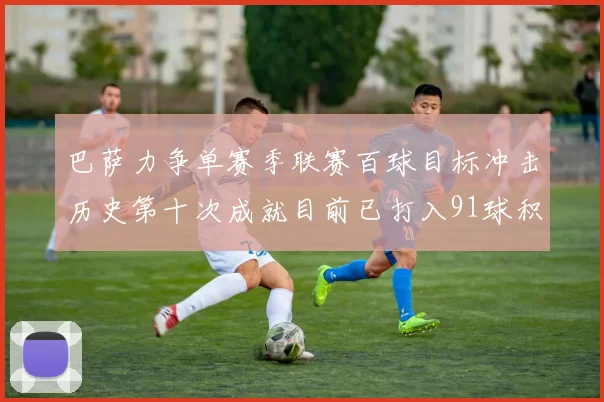 巴萨力争单赛季联赛百球目标冲击历史第十次成就目前已打入91球积91分