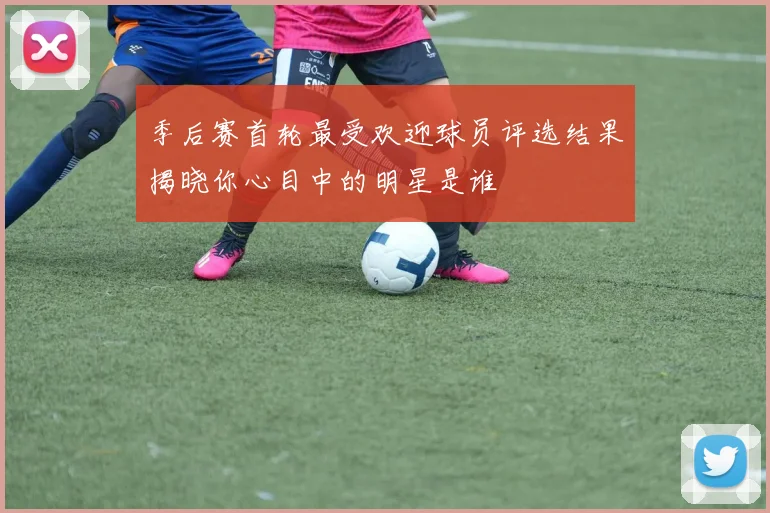 季后赛首轮最受欢迎球员评选结果揭晓你心目中的明星是谁